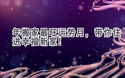  2024年搬家最旺运势月，带你住进幸福新家！ 