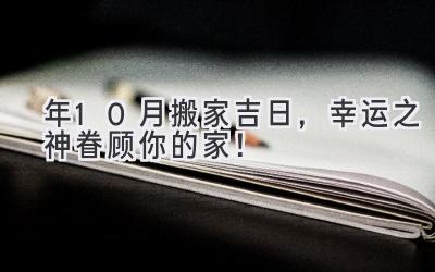   2024年10月搬家吉日，幸运之神眷顾你的家！ 