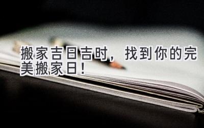  2023搬家吉日吉时，找到你的完美搬家日！  