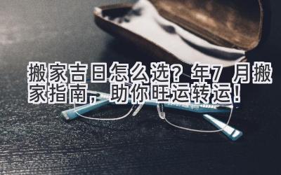   搬家吉日怎么选？2024年7月搬家指南，助你旺运转运！ 