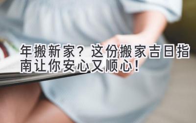  2024年搬新家？这份搬家吉日指南让你安心又顺心！ 