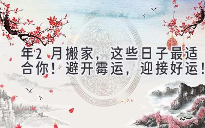   2024年2月搬家，这些日子最适合你！避开霉运，迎接好运！ 