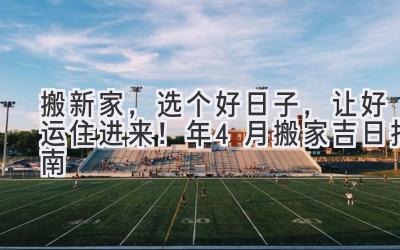  搬新家，选个好日子，让好运住进来！2024年4月搬家吉日指南 