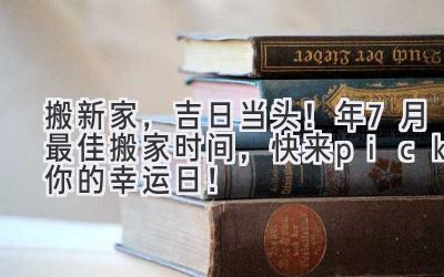  搬新家，吉日当头！2024年7月最佳搬家时间，快来pick你的幸运日！ 