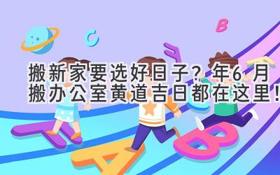   搬新家要选好日子？ 2024年6月搬办公室黄道吉日都在这里！ 