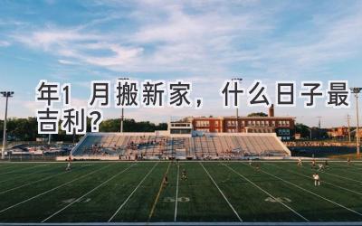   2023年1月搬新家，什么日子最吉利？  