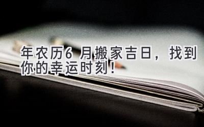  2024年农历6月搬家吉日，找到你的幸运时刻！ 