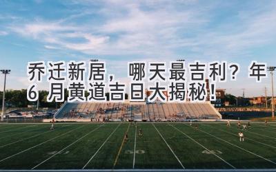   乔迁新居，哪天最吉利？2024年6月黄道吉日大揭秘！ 
