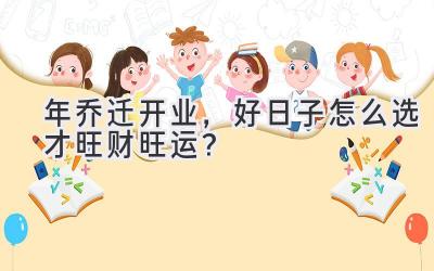   2023年乔迁开业，好日子怎么选才旺财旺运？ 
