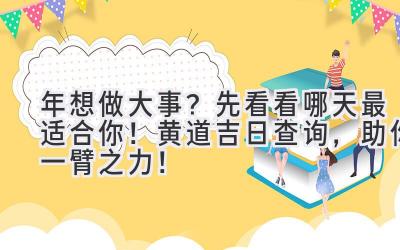  2023年想做大事？先看看哪天最适合你！黄道吉日查询，助你一臂之力！ 