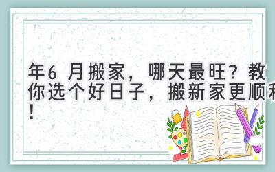  2024年6月搬家，哪天最旺？教你选个好日子，搬新家更顺利！ 