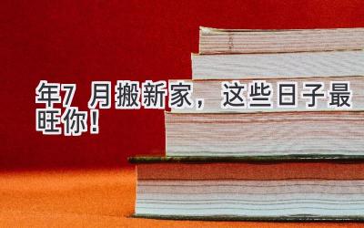  2024年7月搬新家，这些日子最旺你！  