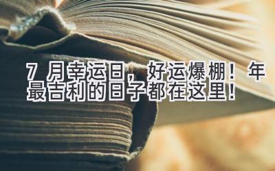  7月幸运日，好运爆棚！2024年最吉利的日子都在这里！ 