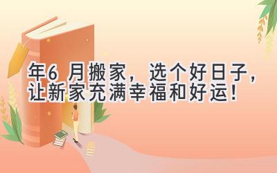  2024年6月搬家，选个好日子，让新家充满幸福和好运！ 