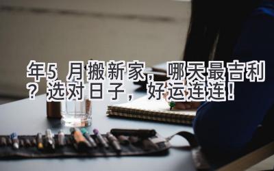  2024年5月搬新家，哪天最吉利？选对日子，好运连连！ 