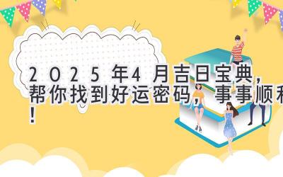  2025年4月吉日宝典，帮你找到好运密码，事事顺利！ 