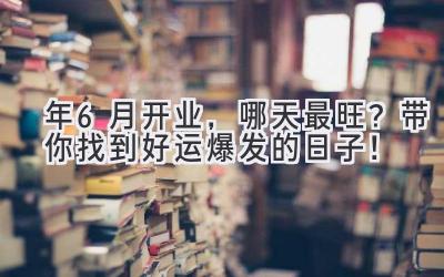  2024年6月开业，哪天最旺？带你找到好运爆发的日子！ 