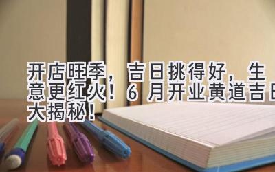   开店旺季，吉日挑得好，生意更红火！6月开业黄道吉日大揭秘！ 
