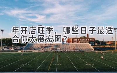   2024年开店旺季，哪些日子最适合你大展宏图？ 