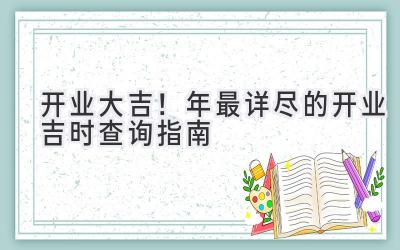   开业大吉！ 2023年最详尽的开业吉时查询指南 