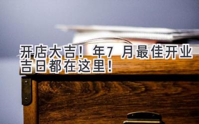   开店大吉！2024年7月最佳开业吉日都在这里！ 