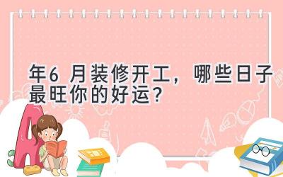  2023年6月装修开工，哪些日子最旺你的好运？ 