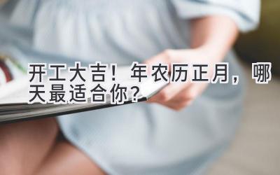   开工大吉！2024年农历正月，哪天最适合你？ 