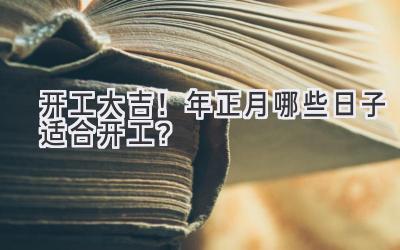   开工大吉！2023年正月哪些日子适合开工？ 