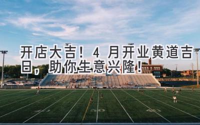   开店大吉！4月开业黄道吉日，助你生意兴隆！ 