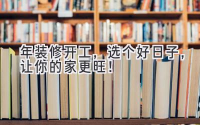  2024年装修开工，选个好日子，让你的家更旺！ 