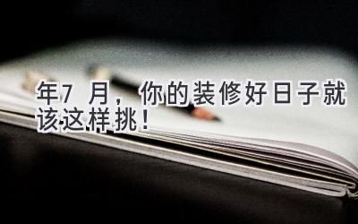  2024年7月，你的装修好日子就该这样挑！ 